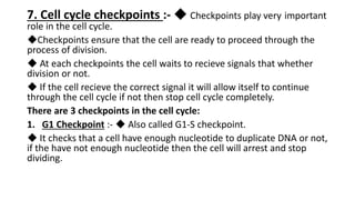 7. Cell cycle checkpoints :- ◆ Checkpoints play very important
role in the cell cycle.
◆Checkpoints ensure that the cell are ready to proceed through the
process of division.
◆ At each checkpoints the cell waits to recieve signals that whether
division or not.
◆ If the cell recieve the correct signal it will allow itself to continue
through the cell cycle if not then stop cell cycle completely.
There are 3 checkpoints in the cell cycle:
1. G1 Checkpoint :- ◆ Also called G1-S checkpoint.
◆ It checks that a cell have enough nucleotide to duplicate DNA or not,
if the have not enough nucleotide then the cell will arrest and stop
dividing.
 