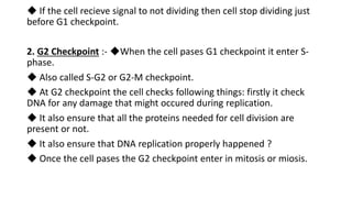 ◆ If the cell recieve signal to not dividing then cell stop dividing just
before G1 checkpoint.
2. G2 Checkpoint :- ◆When the cell pases G1 checkpoint it enter S-
phase.
◆ Also called S-G2 or G2-M checkpoint.
◆ At G2 checkpoint the cell checks following things: firstly it check
DNA for any damage that might occured during replication.
◆ It also ensure that all the proteins needed for cell division are
present or not.
◆ It also ensure that DNA replication properly happened ?
◆ Once the cell pases the G2 checkpoint enter in mitosis or miosis.
 