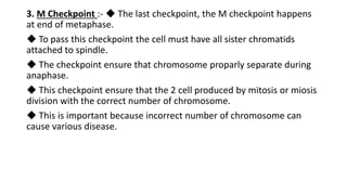 3. M Checkpoint :- ◆ The last checkpoint, the M checkpoint happens
at end of metaphase.
◆ To pass this checkpoint the cell must have all sister chromatids
attached to spindle.
◆ The checkpoint ensure that chromosome proparly separate during
anaphase.
◆ This checkpoint ensure that the 2 cell produced by mitosis or miosis
division with the correct number of chromosome.
◆ This is important because incorrect number of chromosome can
cause various disease.
 