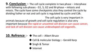 9. Conclusion :- The cell cycle complete in two phase – interphase
with following sub-phases - G1, S, G2 and M-phase – mitosis and
miosis. The cycle have some checkpoints also they control the cycle by
dividing futher or not and cell cycle is regulated by cyclin and Cdk.
The cell cycle is very important in
animals because of growth and cell cycle regulation is also very
important because the rapid or uncontrol cell division can cause cancer,
and lack of cell division can cause undeveloped cell organells.
10. Refrence :- ◆ The cell :- Albert Bruce
◆ Cell & molecular biology :- Gerald Karp
◆ Singh & Tomar
◆ Internet
 