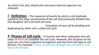 by which hair, skin, blood cells and some internal organism are
renewed.
2. Definition :- The sequence of events by which a cell duplicate,
synthesis the other constituents of the cell and eventually divided into
two daughter cell is termed cell cycle.
Formation of new cell by dividing and
duplicating by other cell is called cell cycle.
3. Phases of cell cycle :- In human and other eukaryotes the cell
takes 24 hours to complete the cell cycle. However, this duration of cell
cycle can vary from organism to organism and also from cell type to cell
division. For example :- Yeast can process through the cell cycle in only
about 90 minutes.
 