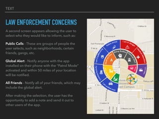TEXT
LAW ENFORCEMENT CONCERNS
A second screen appears allowing the user to
select who they would like to inform, such as:
Public Cells - These are groups of people the
user selects, such as neighborhoods, certain
friends, gangs, etc.
Global Alert - Notify anyone with the app
installed on their phone with the “Patrol Mode”
activated and within 50 miles of your location
will be notiﬁed.
All Friends - Notify all of your friends, which may
include the global alert.
After making the selection, the user has the
opportunity to add a note and send it out to
other users of the app.
 