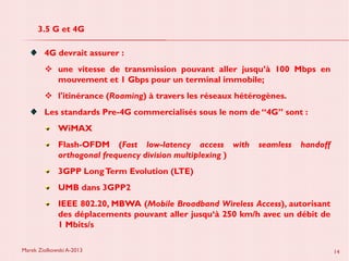 Marek Ziolkowski A-2013 14
3.5 G et 4G
4G devrait assurer :
une vitesse de transmission pouvant aller jusqu’à 100 Mbps en
mouvement et 1 Gbps pour un terminal immobile;
l'itinérance (Roaming) à travers les réseaux hétérogènes.
Les standards Pre-4G commercialisés sous le nom de “4G” sont :
WiMAX
Flash-OFDM (Fast low-latency access with seamless handoff
orthogonal frequency division multiplexing )
3GPP LongTerm Evolution (LTE)
UMB dans 3GPP2
IEEE 802.20, MBWA (Mobile Broadband Wireless Access), autorisant
des déplacements pouvant aller jusqu‘à 250 km/h avec un débit de
1 Mbits/s
 