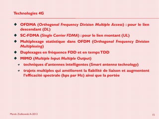 Marek Ziolkowski A-2013 15
Technologies 4G
OFDMA (Orthogonal Frequency Division Multiple Access) : pour le lien
descendant (DL)
SC-FDMA (Single Carrier FDMA) : pour le lien montant (UL)
Multiplexage statistique dans OFDM (Orthogonal Frequency Division
Multiplexing)
Duplexages en fréquence FDD et en tempsTDD
MIMO (Multiple Input Multiple Output)
techniques d'antennes intelligentes (Smart antenna technology)
trajets multiples qui améliorent la fiabilité de liaison et augmentent
l’efficacité spectrale (bps par Hz) ainsi que la portée
 
