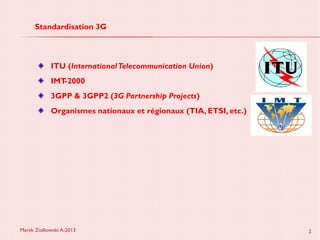 Marek Ziolkowski A-2013 2
Standardisation 3G
ITU (InternationalTelecommunication Union)
IMT-2000
3GPP & 3GPP2 (3G Partnership Projects)
Organismes nationaux et régionaux (TIA, ETSI, etc.)
 