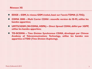 Marek Ziolkowski A-2013 3
Réseaux 3G
EDGE – GSM, le réseau GSM évolué, basé sur l’accèsTDMA (2.75G);
CDMA 2000 – Multi Carrier CDMA : nouvelle version de IS-95, utilise les
bandes appariées;
UMTS/3GSM (W-CDMA, HSPA) – Direct Spread CDMA, défini par 3GPP,
utilise les bandes appariées;
TD-SCDMA – Time Division Synchronous CDMA, développé par Chinese
Academy of Telecommunications Technology, utilise les bandes non
appariées etTDD (Time Division Duplexing).
 