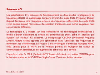 Marek Ziolkowski A-2013 8
Réseaux 4G
Les spécifications LTE prévoient le fonctionnement en deux modes : multiplexage de
fréquences (FDD) et multiplexage temporel (TDD). En mode FDD (Frequency Division
Duplex), l'émission et la réception se font à des fréquences différentes. En mode TDD,
(Time Division Duplex) l'émission et la réception transitent à une même fréquence, mais
à des instants différents.
La technologie LTE repose sur une combinaison de technologies sophistiquées à
même d'élever nettement le niveau de performances (haut débit et latence) par
rapport aux réseaux 3G existants. Le multiplexage OFDMA (Orthogonal Frequency
Division Multiple Access) apporte une optimisation dans l’utilisation des fréquences en
minimisant les interférences. Le recours à des techniques d’antennes multiples MIMO
(déjà utilisés pour le Wi-Fi ou le Wimax) permet de multiplier les canaux de
communication parallèles, ce qui augmente le débit total et la portée.
L’interface radio E-UTRA (Evolved UMTS Terrestrial Radio Access) utilise l’OFDMA pour
le lien descendant et le SC-FDMA (Single Carrier FDMA) sur le lien montant.
 