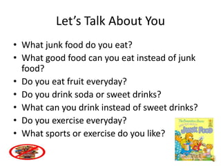 Let’s Talk About You
• What junk food do you eat?
• What good food can you eat instead of junk
  food?
• Do you eat fruit everyday?
• Do you drink soda or sweet drinks?
• What can you drink instead of sweet drinks?
• Do you exercise everyday?
• What sports or exercise do you like?
 