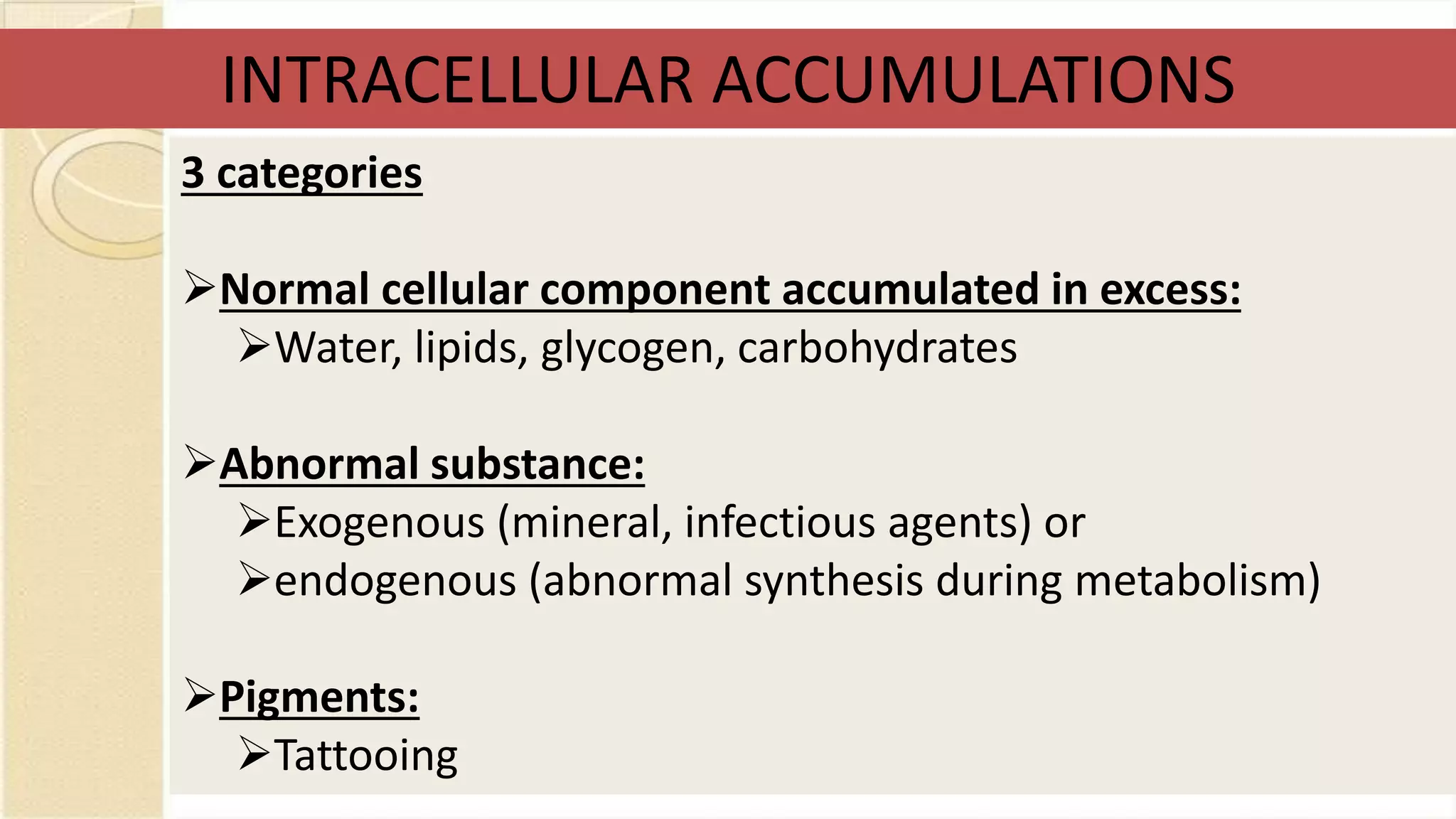 3 categories
Normal cellular component accumulated in excess:
Water, lipids, glycogen, carbohydrates
Abnormal substance:
Exogenous (mineral, infectious agents) or
endogenous (abnormal synthesis during metabolism)
Pigments:
Tattooing
INTRACELLULAR ACCUMULATIONS
 