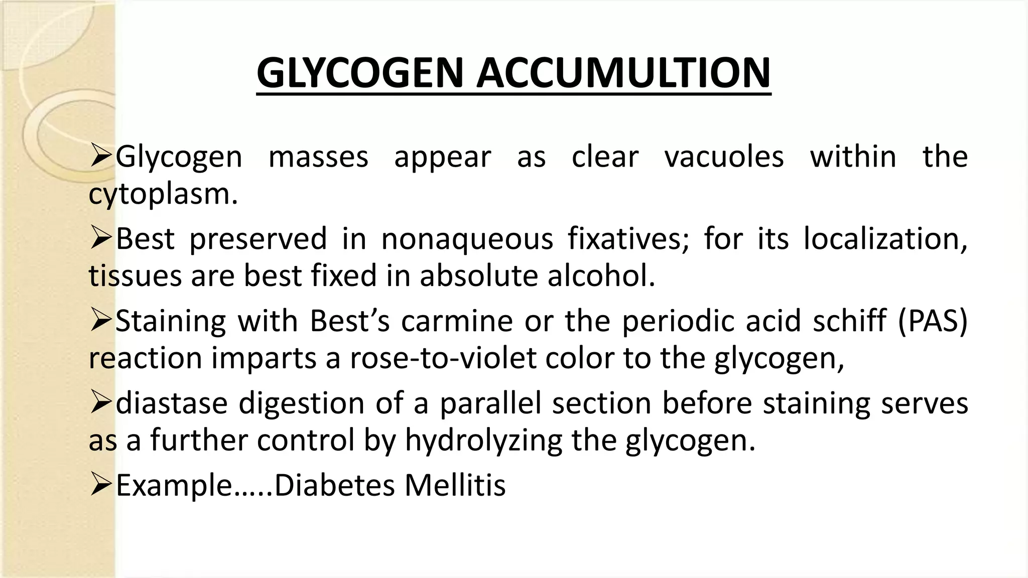 GLYCOGEN ACCUMULTION
Glycogen masses appear as clear vacuoles within the
cytoplasm.
Best preserved in nonaqueous fixatives; for its localization,
tissues are best fixed in absolute alcohol.
Staining with Best’s carmine or the periodic acid schiff (PAS)
reaction imparts a rose-to-violet color to the glycogen,
diastase digestion of a parallel section before staining serves
as a further control by hydrolyzing the glycogen.
Example…..Diabetes Mellitis
 