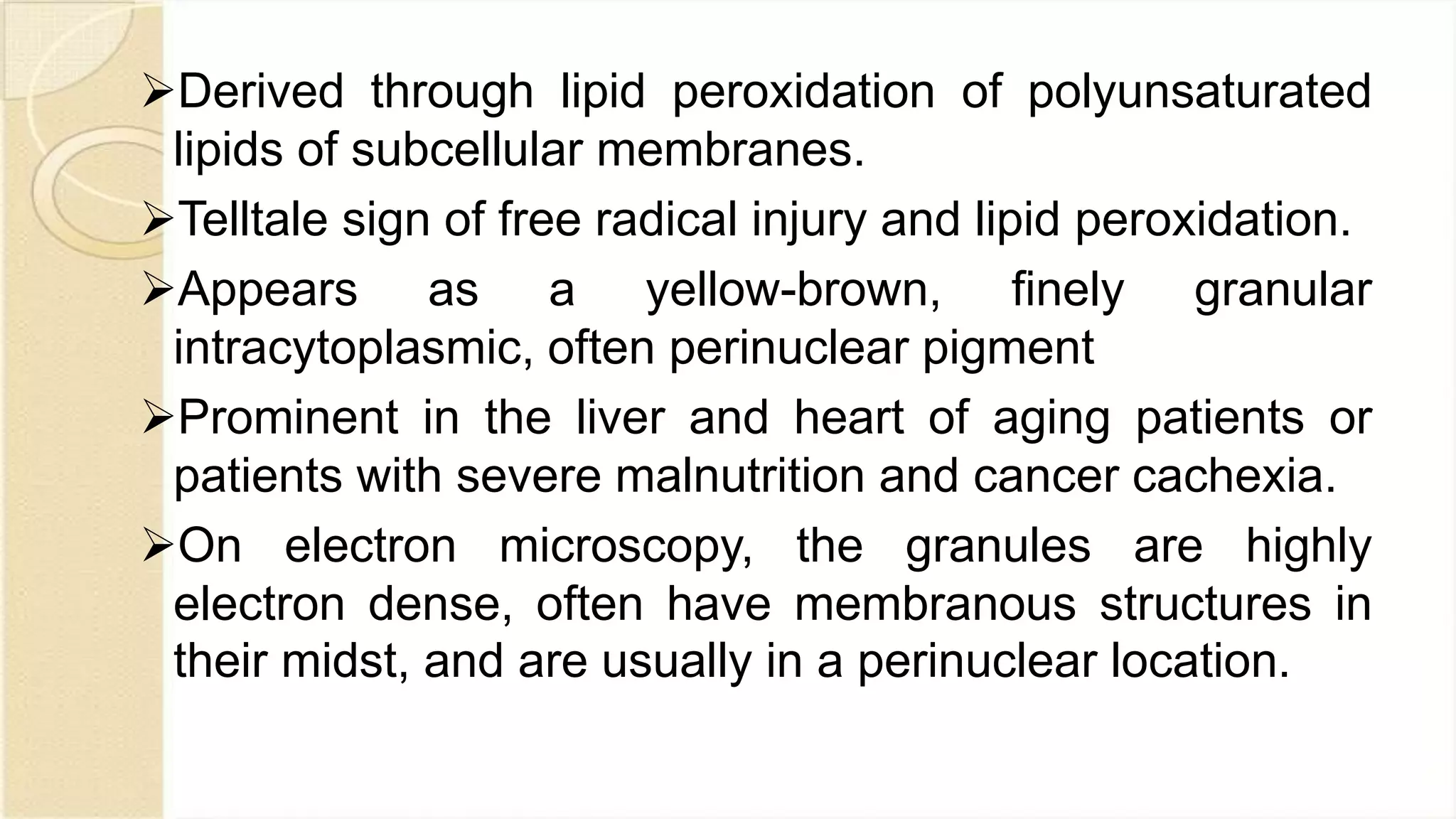 Derived through lipid peroxidation of polyunsaturated
lipids of subcellular membranes.
Telltale sign of free radical injury and lipid peroxidation.
Appears as a yellow-brown, finely granular
intracytoplasmic, often perinuclear pigment
Prominent in the liver and heart of aging patients or
patients with severe malnutrition and cancer cachexia.
On electron microscopy, the granules are highly
electron dense, often have membranous structures in
their midst, and are usually in a perinuclear location.
 