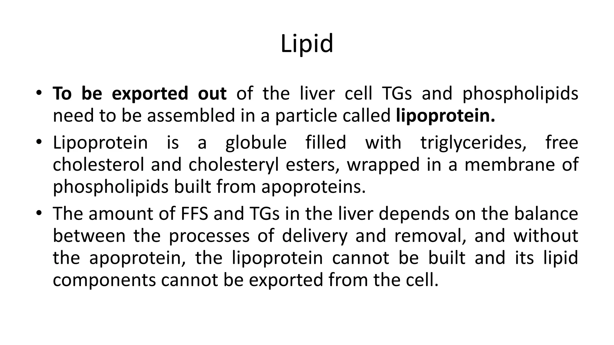 Lipid
• To be exported out of the liver cell TGs and phospholipids
need to be assembled in a particle called lipoprotein.
• Lipoprotein is a globule filled with triglycerides, free
cholesterol and cholesteryl esters, wrapped in a membrane of
phospholipids built from apoproteins.
• The amount of FFS and TGs in the liver depends on the balance
between the processes of delivery and removal, and without
the apoprotein, the lipoprotein cannot be built and its lipid
components cannot be exported from the cell.
 
