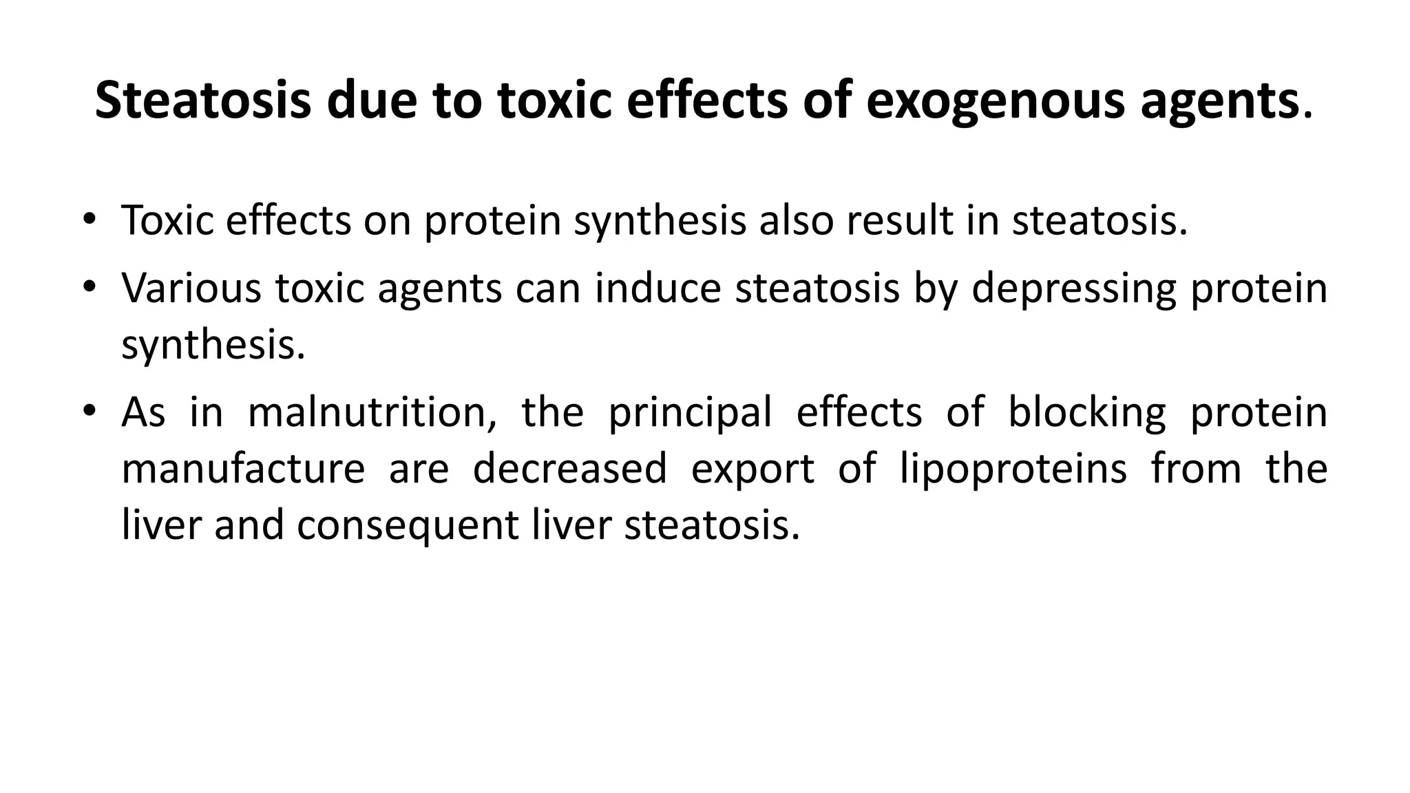 Steatosis due to toxic effects of exogenous agents.
• Toxic effects on protein synthesis also result in steatosis.
• Various toxic agents can induce steatosis by depressing protein
synthesis.
• As in malnutrition, the principal effects of blocking protein
manufacture are decreased export of lipoproteins from the
liver and consequent liver steatosis.
 