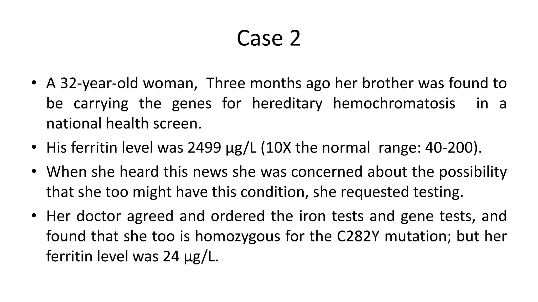 Case 2
• A 32-year-old woman, Three months ago her brother was found to
be carrying the genes for hereditary hemochromatosis in a
national health screen.
• His ferritin level was 2499 µg/L (10X the normal range: 40-200).
• When she heard this news she was concerned about the possibility
that she too might have this condition, she requested testing.
• Her doctor agreed and ordered the iron tests and gene tests, and
found that she too is homozygous for the C282Y mutation; but her
ferritin level was 24 µg/L.
 