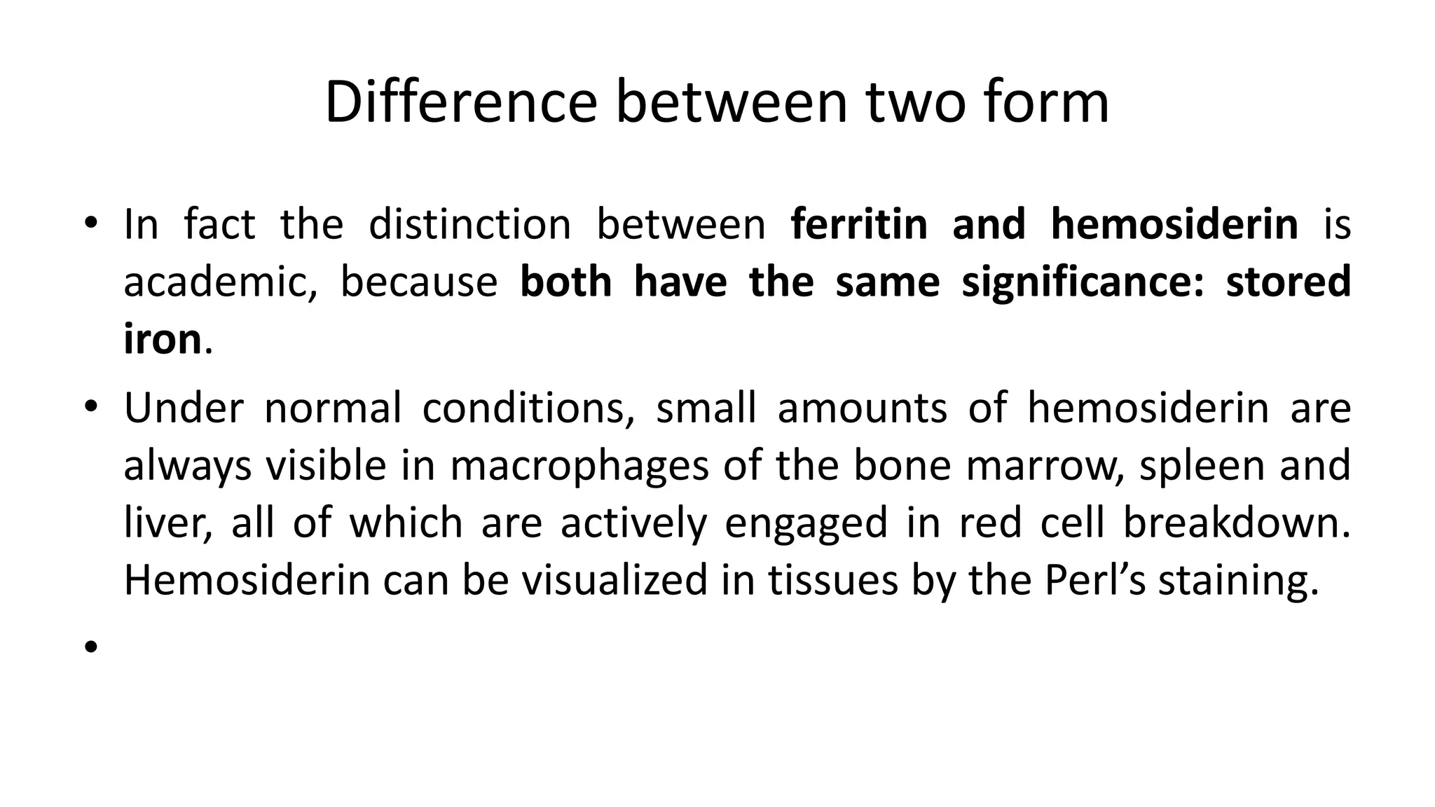 Difference between two form
• In fact the distinction between ferritin and hemosiderin is
academic, because both have the same significance: stored
iron.
• Under normal conditions, small amounts of hemosiderin are
always visible in macrophages of the bone marrow, spleen and
liver, all of which are actively engaged in red cell breakdown.
Hemosiderin can be visualized in tissues by the Perl’s staining.
•
 
