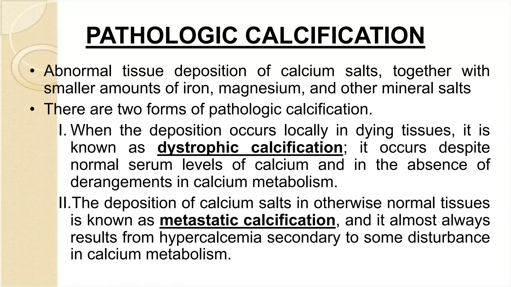 PATHOLOGIC CALCIFICATION
• Abnormal tissue deposition of calcium salts, together with
smaller amounts of iron, magnesium, and other mineral salts
• There are two forms of pathologic calcification.
I. When the deposition occurs locally in dying tissues, it is
known as dystrophic calcification; it occurs despite
normal serum levels of calcium and in the absence of
derangements in calcium metabolism.
II.The deposition of calcium salts in otherwise normal tissues
is known as metastatic calcification, and it almost always
results from hypercalcemia secondary to some disturbance
in calcium metabolism.
 