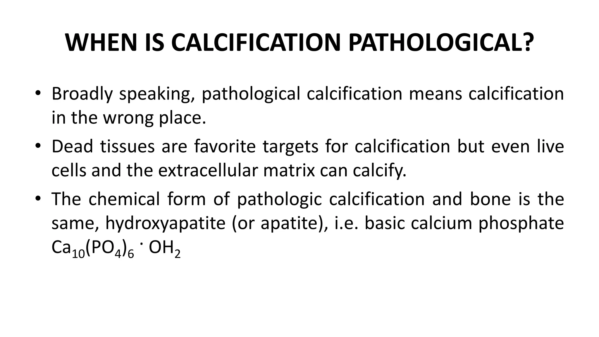 WHEN IS CALCIFICATION PATHOLOGICAL?
• Broadly speaking, pathological calcification means calcification
in the wrong place.
• Dead tissues are favorite targets for calcification but even live
cells and the extracellular matrix can calcify.
• The chemical form of pathologic calcification and bone is the
same, hydroxyapatite (or apatite), i.e. basic calcium phosphate
Ca10(PO4)6 · OH2
 
