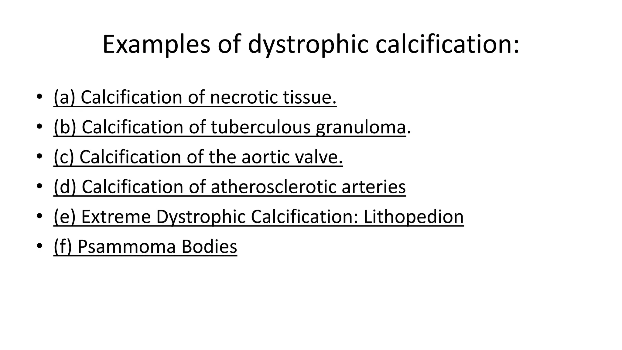 Examples of dystrophic calcification:
• (a) Calcification of necrotic tissue.
• (b) Calcification of tuberculous granuloma.
• (c) Calcification of the aortic valve.
• (d) Calcification of atherosclerotic arteries
• (e) Extreme Dystrophic Calcification: Lithopedion
• (f) Psammoma Bodies
 
