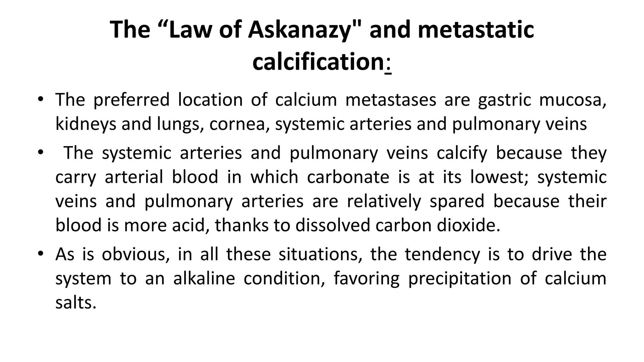 The “Law of Askanazy" and metastatic
calcification:
• The preferred location of calcium metastases are gastric mucosa,
kidneys and lungs, cornea, systemic arteries and pulmonary veins
• The systemic arteries and pulmonary veins calcify because they
carry arterial blood in which carbonate is at its lowest; systemic
veins and pulmonary arteries are relatively spared because their
blood is more acid, thanks to dissolved carbon dioxide.
• As is obvious, in all these situations, the tendency is to drive the
system to an alkaline condition, favoring precipitation of calcium
salts.
 