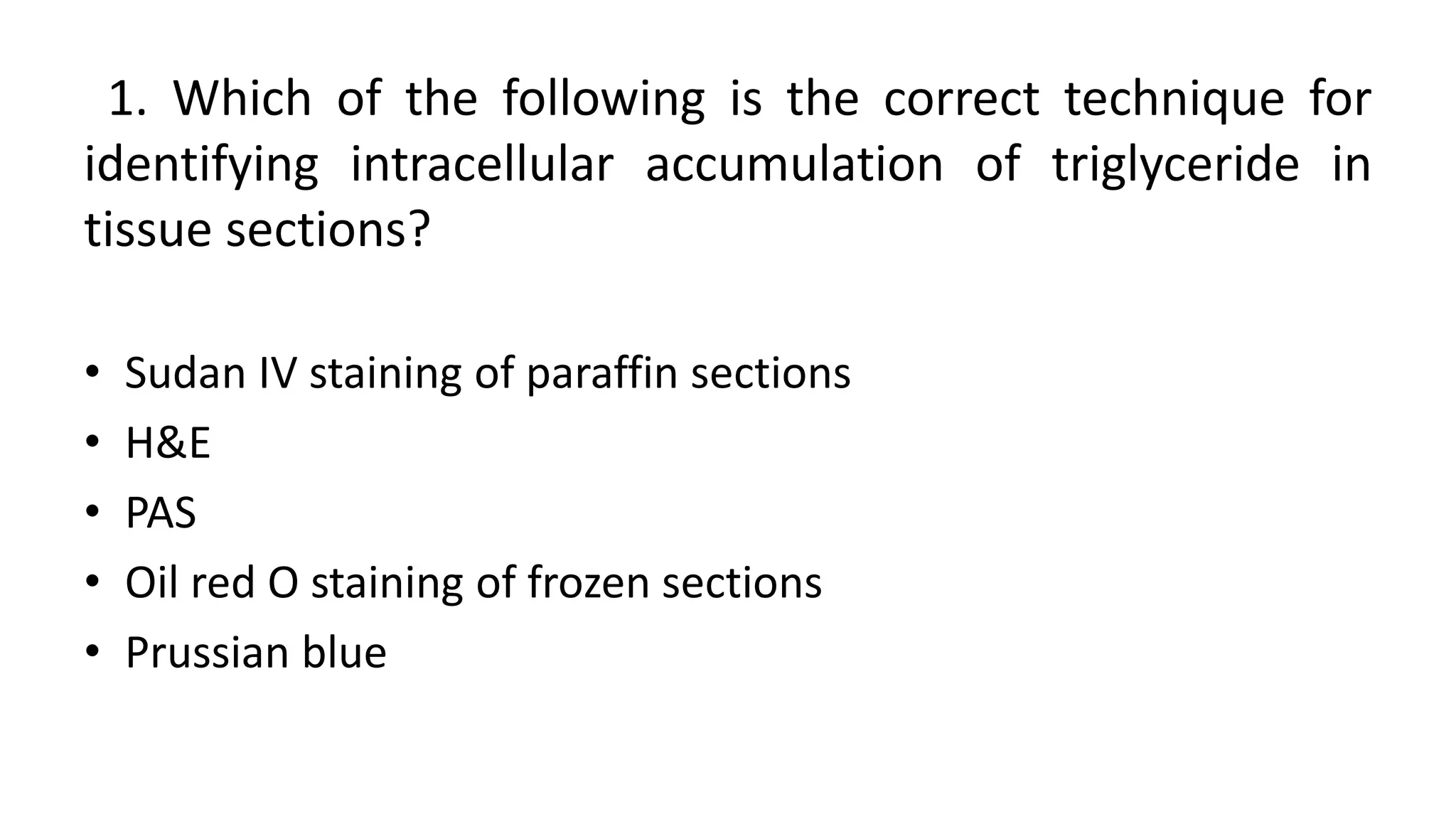 1. Which of the following is the correct technique for
identifying intracellular accumulation of triglyceride in
tissue sections?
• Sudan IV staining of paraffin sections
• H&E
• PAS
• Oil red O staining of frozen sections
• Prussian blue
 