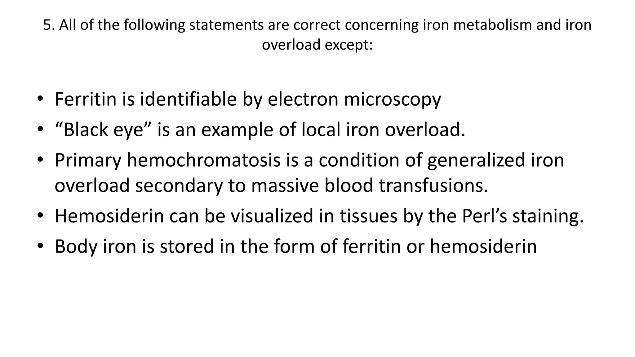 5. All of the following statements are correct concerning iron metabolism and iron
overload except:
• Ferritin is identifiable by electron microscopy
• “Black eye” is an example of local iron overload.
• Primary hemochromatosis is a condition of generalized iron
overload secondary to massive blood transfusions.
• Hemosiderin can be visualized in tissues by the Perl’s staining.
• Body iron is stored in the form of ferritin or hemosiderin
 