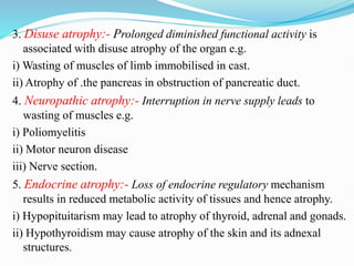 3. Disuse atrophy:- Prolonged diminished functional activity is
associated with disuse atrophy of the organ e.g.
i) Wasting of muscles of limb immobilised in cast.
ii) Atrophy of .the pancreas in obstruction of pancreatic duct.
4. Neuropathic atrophy:- Interruption in nerve supply leads to
wasting of muscles e.g.
i) Poliomyelitis
ii) Motor neuron disease
iii) Nerve section.
5. Endocrine atrophy:- Loss of endocrine regulatory mechanism
results in reduced metabolic activity of tissues and hence atrophy.
i) Hypopituitarism may lead to atrophy of thyroid, adrenal and gonads.
ii) Hypothyroidism may cause atrophy of the skin and its adnexal
structures.
 