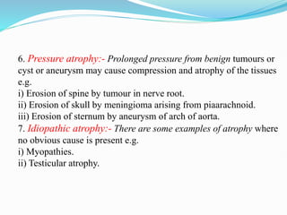 6. Pressure atrophy:- Prolonged pressure from benign tumours or
cyst or aneurysm may cause compression and atrophy of the tissues
e.g.
i) Erosion of spine by tumour in nerve root.
ii) Erosion of skull by meningioma arising from piaarachnoid.
iii) Erosion of sternum by aneurysm of arch of aorta.
7. Idiopathic atrophy:- There are some examples of atrophy where
no obvious cause is present e.g.
i) Myopathies.
ii) Testicular atrophy.
 