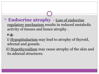  Endocrine atrophy - Loss of endocrine
regulatory mechanism results in reduced metabolic
activity of tissues and hence atrophy .
e.g.
i) Hypopituitarism may lead to atrophy of thyroid,
adrenal and gonads.
ii) Hypothyroidism may cause atrophy of the skin and
its adnexal structures.
 