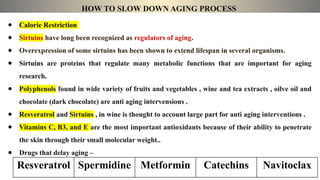 HOW TO SLOW DOWN AGING PROCESS
● Calorie Restriction
● Sirtuins have long been recognized as regulators of aging.
● Overexpression of some sirtuins has been shown to extend lifespan in several organisms.
● Sirtuins are proteins that regulate many metabolic functions that are important for aging
research.
● Polyphenols found in wide variety of fruits and vegetables , wine and tea extracts , oilve oil and
chocolate (dark chocolate) are anti aging intervensions .
● Resveratrol and Sirtuins , in wine is thought to account large part for anti aging interventions .
● Vitamins C, B3, and E are the most important antioxidants because of their ability to penetrate
the skin through their small molecular weight..
● Drugs that delay aging –
Resveratrol Spermidine Metformin Catechins Navitoclax
 
