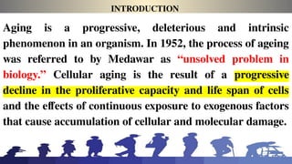 INTRODUCTION
Aging is a progressive, deleterious and intrinsic
phenomenon in an organism. In 1952, the process of ageing
was referred to by Medawar as “unsolved problem in
biology.” Cellular aging is the result of a progressive
decline in the proliferative capacity and life span of cells
and the effects of continuous exposure to exogenous factors
that cause accumulation of cellular and molecular damage.
 