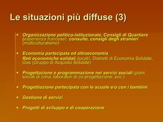 Organizzazione politico-istituzionale, Consigli di Quartiere ( esperienza francese),  consulte, consigli degli stranieri  (multiculturalismo) Economia partecipata ed altraeconomia Reti economiche solidali  (locali), Distretti di Economia Solidale, Gas (Gruppo di Acquisto Solidale) Progettazione e programmazione nei servizi sociali  (piani sociali di zona, laboratori di co-progettazione, ecc.) Progettiazione partecipata con le scuole e/o con i bambini Gestione di servizi Progetti di sviluppo e di cooperazione Le situazioni più diffuse (3) 