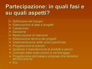Partecipazione: in quali fasi e su quali aspetti? Definizione dei bisogni Elaborazione di idee e progetti Valutazione Decisione Realizzazione di interventi Elaborazione tecnica dei progetti Implementazione delle azioni pianificate Progettazione di scenari Gestione o manutenzione di prodotti e servizi Controllo delle realizzazioni e monitoraggio Progettazione dal basso e proposte che stimolino all’innovazione Ecc. 