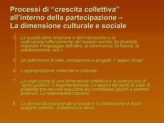 Processi di “crescita collettiva” all’interno della partecipazione –  La dimensione culturale e sociale La qualità della relazione e dell’interazione e la costruzione/rafforzamento del tessuto sociale  (la diversità, imparare il linguaggio dell’altro, la convivenza, la fiducia, la collaborazione, ecc.) Un patrimonio di idee, conoscenze e progetti. I “saperi d’uso”. L’appropriazione materiale e culturale La costruzione di una dimensione collettiva e la costruzione di “spazi pubblici”  L’argomentazione. Lo spazio dei punti di vista. E’ possibile trovare una soluzione più complessa (giochi a somma positiva). La responsabilizzazione La democratizzazione dei processi e la costituzione di nuovi soggetti collettivi. Cittadinanza attiva 