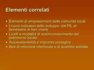 Elementi correlati Elementi di empowerment delle comunità locali I nuovi indicatori dello sviluppo: dal PIL al benessere al ben vivere Livelli e modalità di autoriconoscimento del patrimonio locale Autosostenibilità e impronta ecologica Reti di relazione interlocale e di scambio solidale 