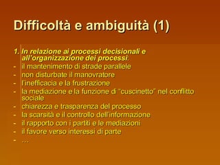 Difficoltà e ambiguità (1) 1. In relazione ai processi decisionali e all’organizzazione dei processi : il mantenimento di strade parallele non disturbate il manovratore l’inefficacia e la frustrazione la mediazione e la funzione di “cuscinetto” nel conflitto sociale chiarezza e trasparenza del processo la scarsità e il controllo dell’informazione il rapporto con i partiti e le mediazioni il favore verso interessi di parte … 