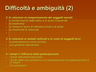 Difficoltà e ambiguità (2) 2. In relazione al comportamento dei soggetti sociali : il mantenimento delle lobby e di azioni trasversali le leadership la messa in gioco di interessi privati o di parte le dinamiche di relazione … 3. In relazione ai metodi utilizzati e al ruolo di soggetti terzi : la partecipazione come tecnica una gestione eterodiretta … 4. I tempi e l’efficacia della partecipazione I tempi dell’amministrazione I tempi della vita quotidiana e la partecipazione (la partecipazione è un lusso) Chi partecipa? 