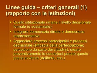 Linee guida – criteri generali (1)  (rapporto con le istituzioni) Quello istituzionale rimane il livello decisionale formale (e sostanziale) Integrare democrazia diretta e democrazia rappresentativa Agganciare processi partecipativi e processi decisionale (efficacia della partecipazione; percezione da parte dei cittadini); creare preventivamente le condizioni perché questo possa avvenire (delibere, ecc.) 