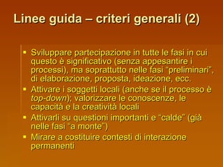 Linee guida – criteri generali (2) Sviluppare partecipazione in tutte le fasi in cui questo è significativo (senza appesantire i processi), ma soprattutto nelle fasi “preliminari”, di elaborazione, proposta, ideazione, ecc. Attivare i soggetti locali (anche se il processo è  top-down ); valorizzare le conoscenze, le capacità e la creatività locali Attivarli su questioni importanti e “calde” (già nelle fasi “a monte”) Mirare a costituire contesti di interazione permanenti 