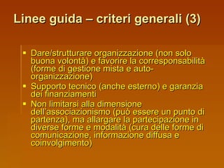 Linee guida – criteri generali (3) Dare/strutturare organizzazione (non solo buona volontà) e favorire la corresponsabilità (forme di gestione mista e auto-organizzazione) Supporto tecnico (anche esterno) e garanzia dei finanziamenti Non limitarsi alla dimensione dell’associazionismo (può essere un punto di partenza), ma allargare la partecipazione in diverse forme e modalità (cura delle forme di comunicazione, informazione diffusa e coinvolgimento) 