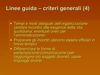 Linee guida – criteri generali (4) Tempi e modi adeguati dell’organizzazione (andare incontro alle esigenze della vita quotidiana; eventuali oneri per l’amministrazione) Preparare gli incontri (devono essere efficaci in breve tempo) Differenziare le forme di partecipazione/comunicazione (per raggiungere più soggetti diversi); usare linguaggi diversi 