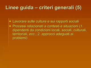 Linee guida – criteri generali (5) Lavorare sulle culture e sui rapporti sociali Processi relazionati a contesti e situazioni (1. dipendenti da condizioni locali, sociali, culturali, territoriali, ecc.; 2. approcci adeguati ai problemi) 