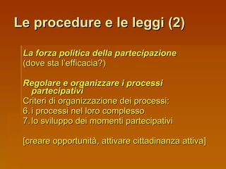 Le procedure e le leggi (2) La forza politica della partecipazione   (dove sta l’efficacia?) Regolare e organizzare i processi   partecipativi Criteri di organizzazione dei processi:  i processi nel loro complesso lo sviluppo dei momenti partecipativi [creare opportunità, attivare cittadinanza attiva] 