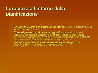 I processi all’interno della pianificazione - Gruppi di lavoro o di coordinamento  (per ambito territoriale, per tematiche o politiche) Coinvolgimento stabile dei soggetti sociali  e/o incontri (assemblee) periodici (attori economici, attori sociali, attori istituzionali, rappresentanze di base, associazioni ambientaliste, associazioni culturali, comitati e reti locali, ecc.) Metodi e pratiche di coinvolgimento dei soggetti  (la passeggiata di quartiere, i laboratori, ecc.) 