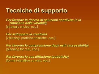 Tecniche di supporto Per favorire la ricerca di soluzioni condivise (e la riduzione delle variabili) [strategic choice, ecc.] Per sviluppare la creatività [visioning, pratiche artistiche, ecc.] Per favorire la comprensione degli esiti (accessibilità) [planning for real, ecc.] Per favorire la sua diffusione (pubblicità)   [forme interattive su web, ecc.] 