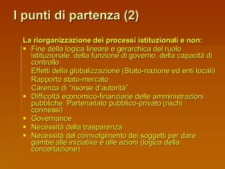 I punti di partenza (2) La riorganizzazione dei processi istituzionali e non: Fine della logica lineare e gerarchica del ruolo istituzionale, della funzione di governo, della capacità di controllo Effetti della globalizzazione (Stato-nazione ed enti locali) Rapporto stato-mercato Carenza di “risorse d’autorità” Difficoltà economico-finanziarie delle amministrazioni pubbliche. Partenariato pubblico-privato (rischi connessi) Governance Necessità della trasparenza Necessità del coinvolgimento dei soggetti per dare gambe alle iniziative e alle azioni (logica della concertazione) 