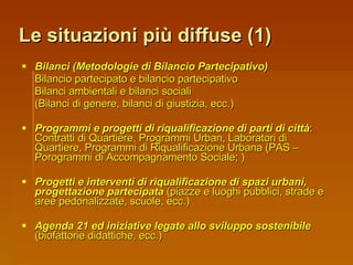 Le situazioni più diffuse (1) Bilanci (Metodologie di Bilancio Partecipativo) Bilancio partecipato e bilancio partecipativo Bilanci ambientali e bilanci sociali (Bilanci di genere, bilanci di giustizia, ecc.) Programmi e progetti di riqualificazione di parti di città : Contratti di Quartiere, Programmi Urban, Laboratori di Quartiere, Programmi di Riqualificazione Urbana (PAS – Porogrammi di Accompagnamento Sociale; ) Progetti e interventi di riqualificazione di spazi urbani, progettazione partecipata  (piazze e luoghi pubblici, strade e aree pedonalizzate, scuole, ecc.) Agenda 21 ed iniziative legate allo sviluppo sostenibile  (biofattorie didattiche, ecc.) 