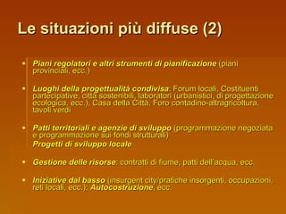 Le situazioni più diffuse (2) Piani regolatori e altri strumenti di pianificazione  (piani provinciali, ecc.) Luoghi della progettualità condivisa : Forum locali, Costituenti partecipative, città sostenibili, laboratori (urbanistici, di progettazione ecologica, ecc.), Casa della Città, Foro contadino-altragricoltura, tavoli verdi Patti territoriali e agenzie di sviluppo  (programmazione negoziata e programmazione sui fondi strutturali) Progetti di sviluppo locale Gestione delle risorse : contratti di fiume, patti dell’acqua, ecc. Iniziative dal basso  (insurgent city/pratiche insorgenti, occupazioni, reti locali, ecc.);  Autocostruzione , ecc. 