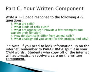Write a 1-2 page response to the following 4-5
questions:
1. What are cells?
2. What kinds of cells exist?
3. What are organelles? (Provide a few examples and
explain their function)
4. How do plant cells differ from animal cells?
5. What analogy did you select for this project, and why?
***Note: If you need to look information up on the
internet, remember to PARAPHRASE (put it in your
OWN words. Students who copy off of the internet
will automatically receive a zero on the written
component.
 