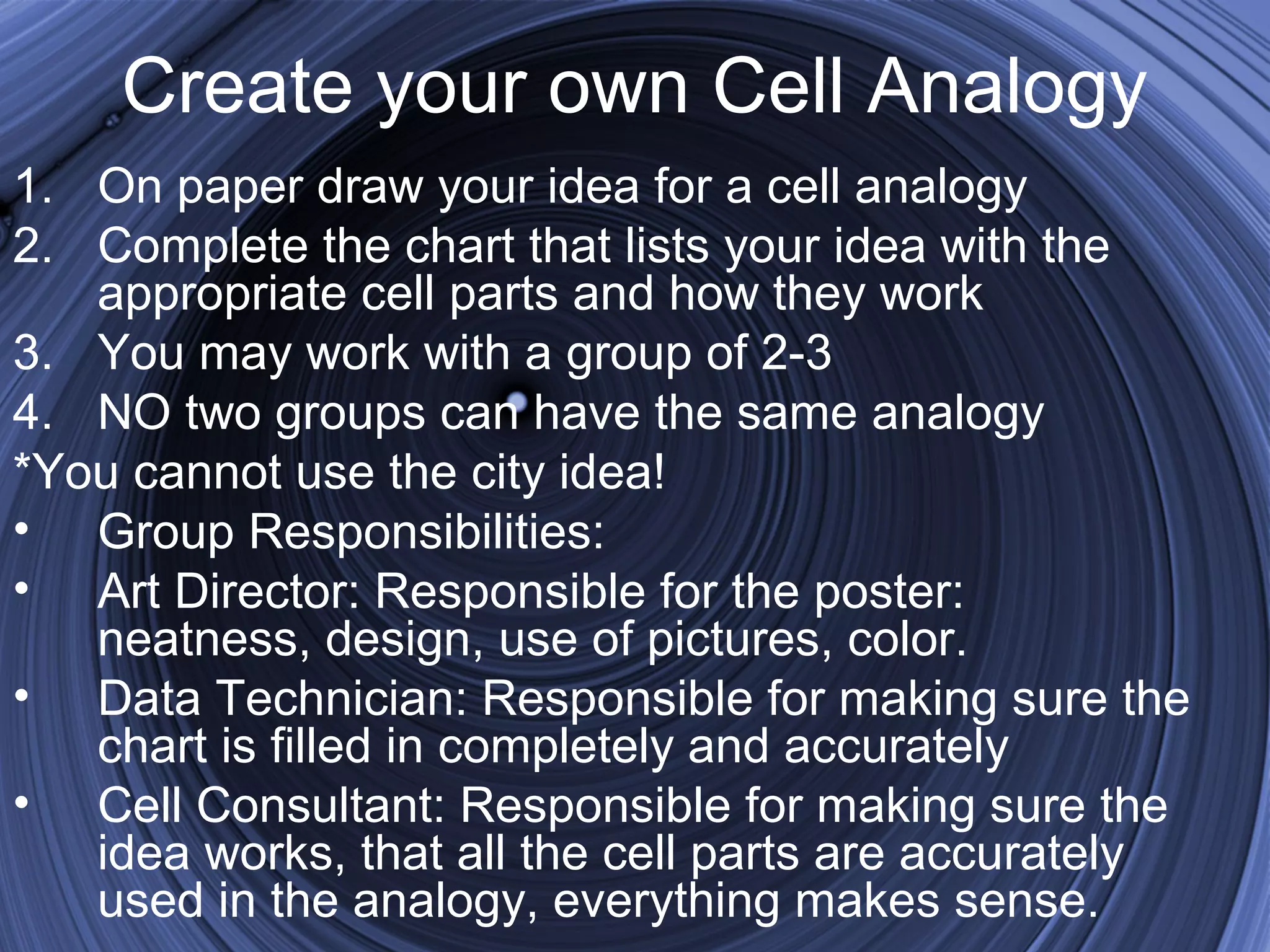 Create your own Cell Analogy
1. On paper draw your idea for a cell analogy
2. Complete the chart that lists your idea with the
appropriate cell parts and how they work
3. You may work with a group of 2-3
4. NO two groups can have the same analogy
*You cannot use the city idea!
• Group Responsibilities:
• Art Director: Responsible for the poster:
neatness, design, use of pictures, color.
• Data Technician: Responsible for making sure the
chart is filled in completely and accurately
• Cell Consultant: Responsible for making sure the
idea works, that all the cell parts are accurately
used in the analogy, everything makes sense.