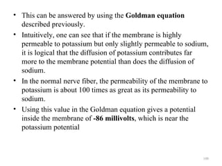 • This can be answered by using the Goldman equation
  described previously.
• Intuitively, one can see that if the membrane is highly
  permeable to potassium but only slightly permeable to sodium,
  it is logical that the diffusion of potassium contributes far
  more to the membrane potential than does the diffusion of
  sodium.
• In the normal nerve fiber, the permeability of the membrane to
  potassium is about 100 times as great as its permeability to
  sodium.
• Using this value in the Goldman equation gives a potential
  inside the membrane of -86 millivolts, which is near the
  potassium potential



                                                              100
 